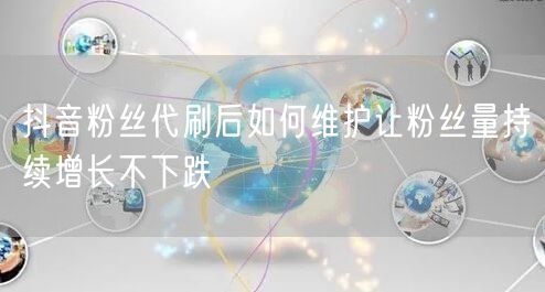 抖音粉丝代刷后如何维护让粉丝量持续增长不下跌
