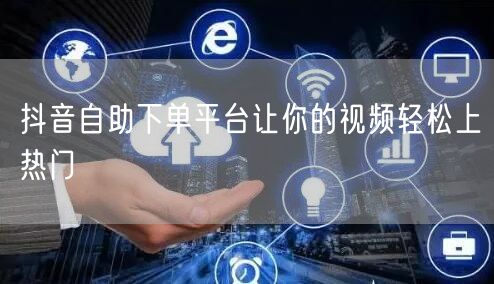 抖音自助下单平台让你的视频轻松上热门