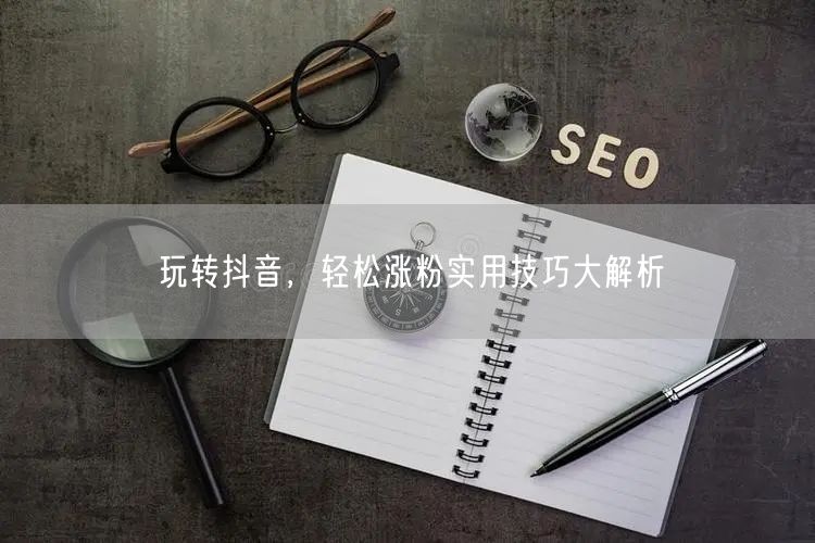 玩转抖音，轻松涨粉实用技巧大解析