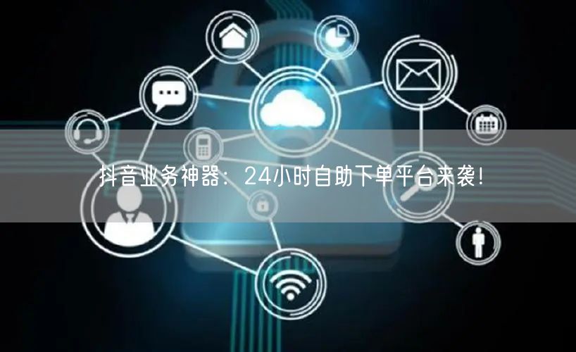 抖音业务神器:24小时自助下单平台来袭!