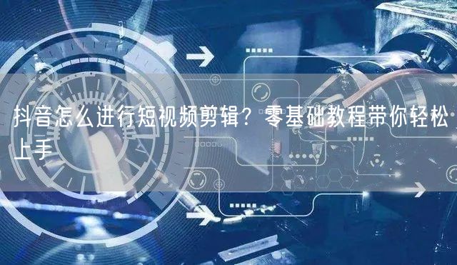 抖音怎么进行短视频剪辑？零基础教程带你轻松上手