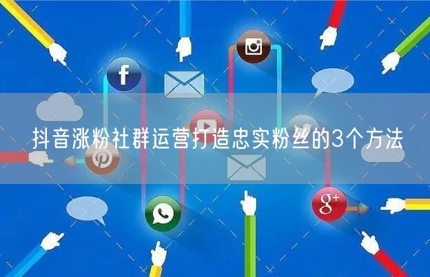 抖音涨粉社群运营打造忠实粉丝的3个方法