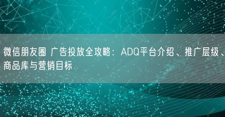 微信朋友圈 广告投放全攻略：ADQ平台介绍、推广层级、商品库与营销目标