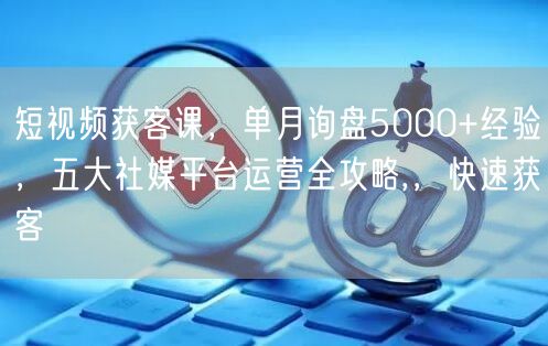 短视频获客课，单月询盘5000+经验，五大社媒平台运营全攻略,，快速获客