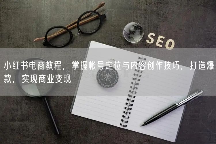 小红书电商教程，掌握帐号定位与内容创作技巧，打造爆款，实现商业变现