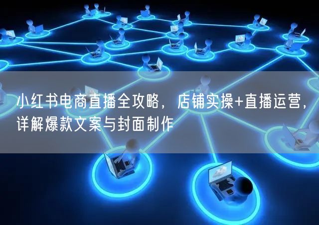 小红书电商直播全攻略，店铺实操+直播运营，详解爆款文案与封面制作