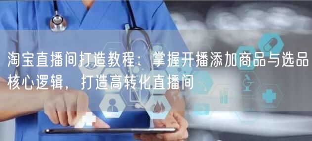 淘宝直播间打造教程：掌握开播添加商品与选品核心逻辑，打造高转化直播间