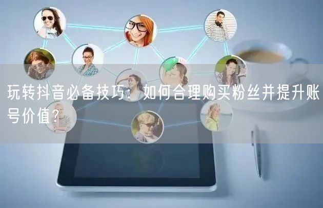 玩转抖音必备技巧:如何合理购买粉丝并提升账号价值?