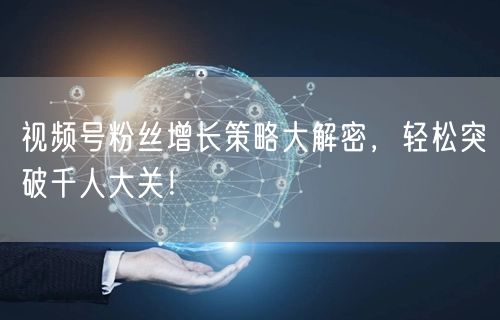视频号粉丝增长策略大解密，轻松突破千人大关！