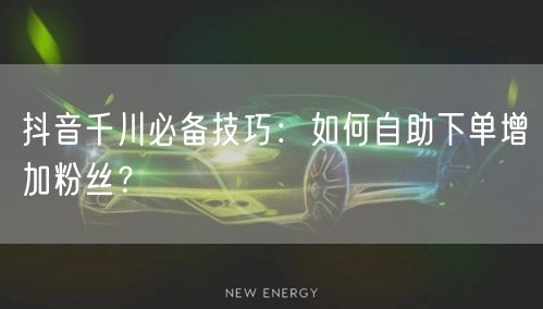 抖音千川必备技巧:如何自助下单增加粉丝?