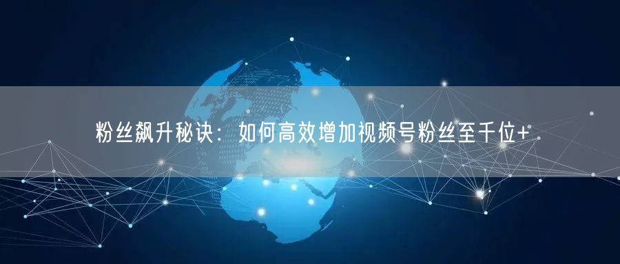 粉丝飙升秘诀：如何高效增加视频号粉丝至千位+