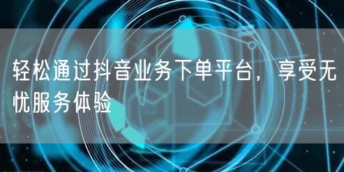 轻松通过抖音业务下单平台,享受无忧服务体验
