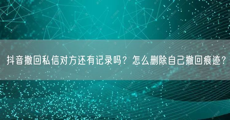 抖音撤回私信对方还有记录吗？怎么删除自己撤回痕迹？