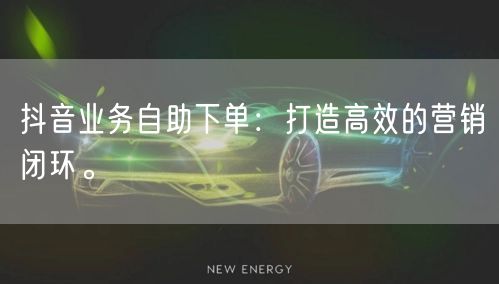 抖音业务自助下单:打造高效的营销闭环。
