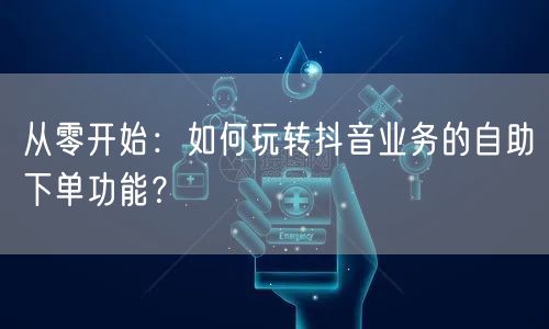 从零开始:如何玩转抖音业务的自助下单功能?