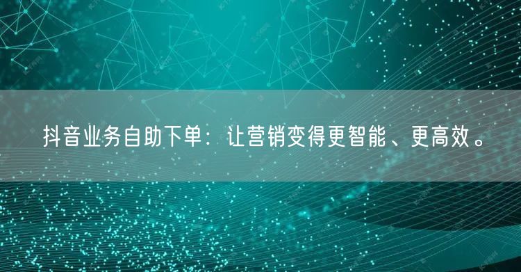 抖音业务自助下单：让营销变得更智能、更高效。