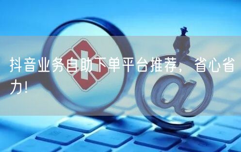 抖音业务自助下单平台推荐,省心省力!