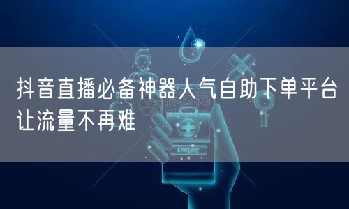 抖音直播必备神器人气自助下单平台让流量不再难