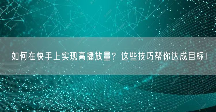 如何在快手上实现高播放量？这些技巧帮你达成目标！