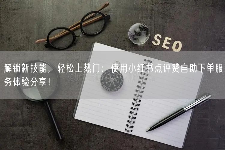 解锁新技能，轻松上热门：使用小红书点评赞自助下单服务体验分享！