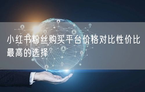 小红书粉丝购买平台价格对比性价比最高的选择