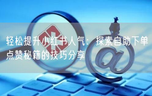 轻松提升小红书人气：探索自助下单点赞秘籍的技巧分享