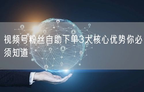 视频号粉丝自助下单3大核心优势你必须知道
