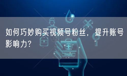 如何巧妙购买视频号粉丝，提升账号影响力？