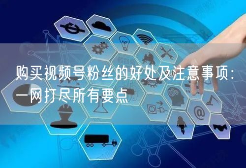 购买视频号粉丝的好处及注意事项：一网打尽所有要点