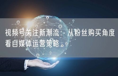 视频号关注新潮流：从粉丝购买角度看自媒体运营策略。