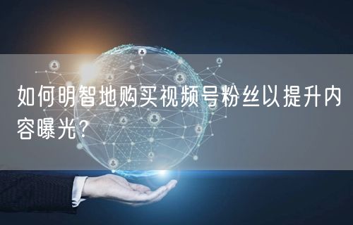 如何明智地购买视频号粉丝以提升内容曝光？