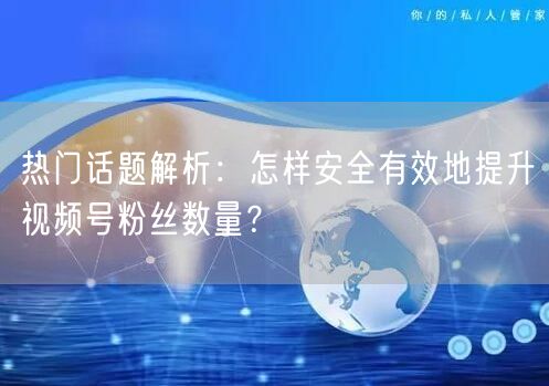 热门话题解析：怎样安全有效地提升视频号粉丝数量？