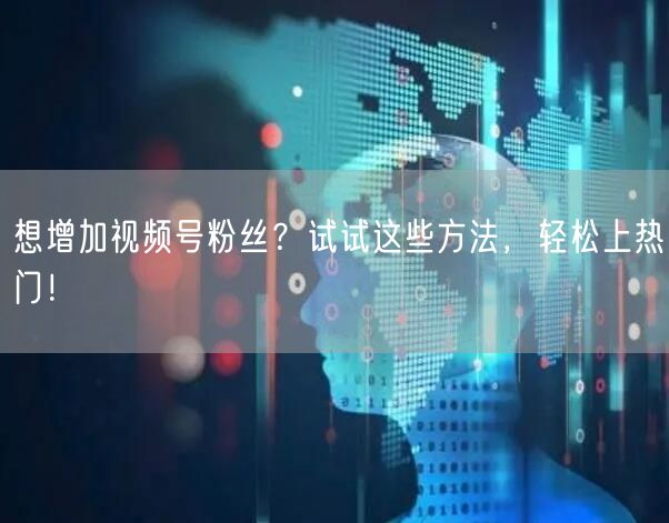 想增加视频号粉丝？试试这些方法，轻松上热门！