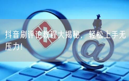 抖音刷评论教程大揭秘，轻松上手无压力！