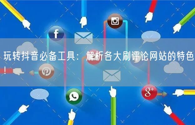玩转抖音必备工具：解析各大刷评论网站的特色！