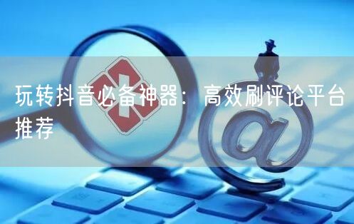 玩转抖音必备神器：高效刷评论平台推荐