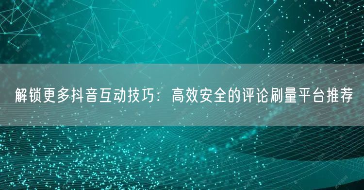 解锁更多抖音互动技巧：高效安全的评论刷量平台推荐