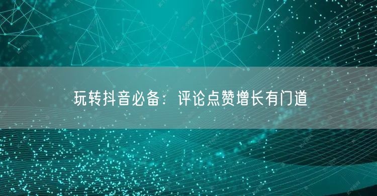 玩转抖音必备：评论点赞增长有门道