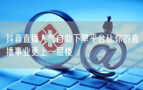 抖音直播人气自助下单平台让你的直播事业更上一层楼