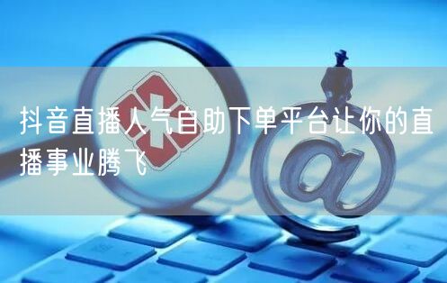 抖音直播人气自助下单平台让你的直播事业腾飞