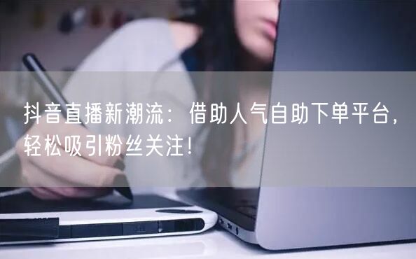 抖音直播新潮流：借助人气自助下单平台，轻松吸引粉丝关注！