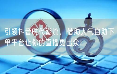 引领抖音时代潮流，借助人气自助下单平台让你的直播更出众！