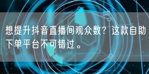 想提升抖音直播间观众数？这款自助下单平台不可错过。