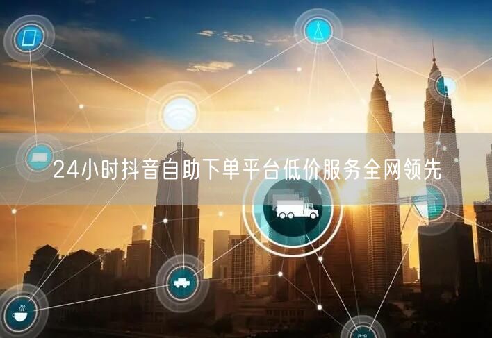 24小时抖音自助下单平台低价服务全网领先