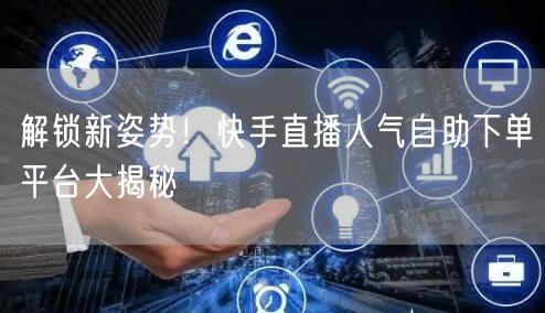 解锁新姿势！快手直播人气自助下单平台大揭秘