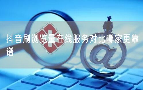 抖音刷浏览量在线服务对比哪家更靠谱