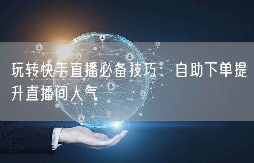 玩转快手直播必备技巧：自助下单提升直播间人气