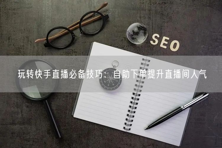 玩转快手直播必备技巧：自助下单提升直播间人气