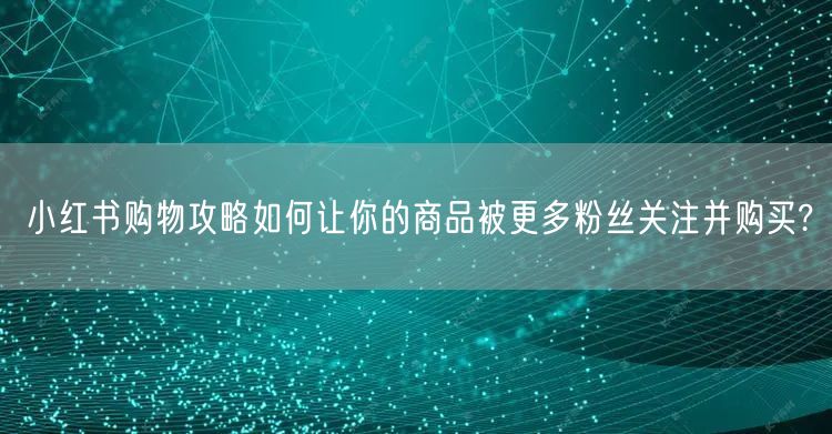 小红书购物攻略如何让你的商品被更多粉丝关注并购买?