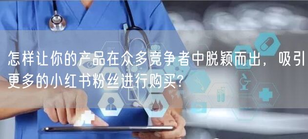 怎样让你的产品在众多竞争者中脱颖而出，吸引更多的小红书粉丝进行购买?